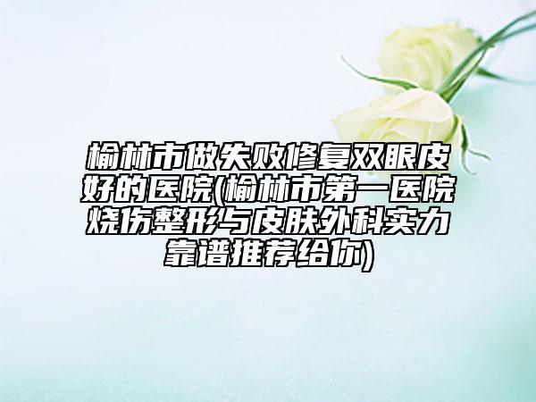 榆林市做失敗修復(fù)雙眼皮好的醫(yī)院(榆林市第一醫(yī)院燒傷整形與皮膚外科實力靠譜推薦給你)
