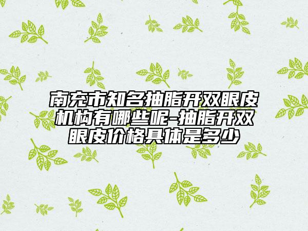 南充市知名抽脂開雙眼皮機構(gòu)有哪些呢-抽脂開雙眼皮價格具體是多少