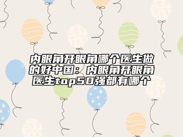 內眼角開眼角哪個醫(yī)生做的好中國：內眼角開眼角醫(yī)生top50強都有哪個