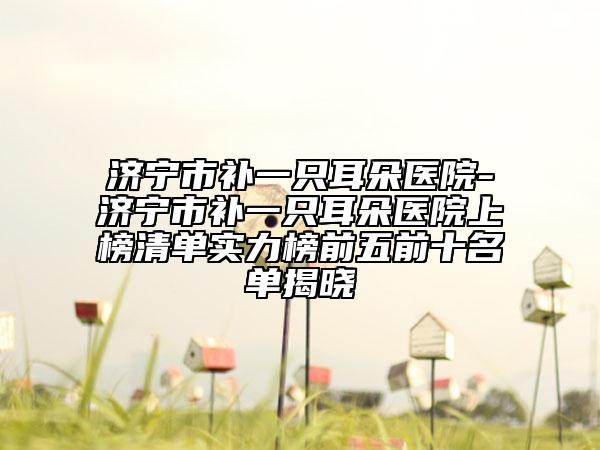 濟(jì)寧市補(bǔ)一只耳朵醫(yī)院-濟(jì)寧市補(bǔ)一只耳朵醫(yī)院上榜清單實力榜前五前十名單揭曉