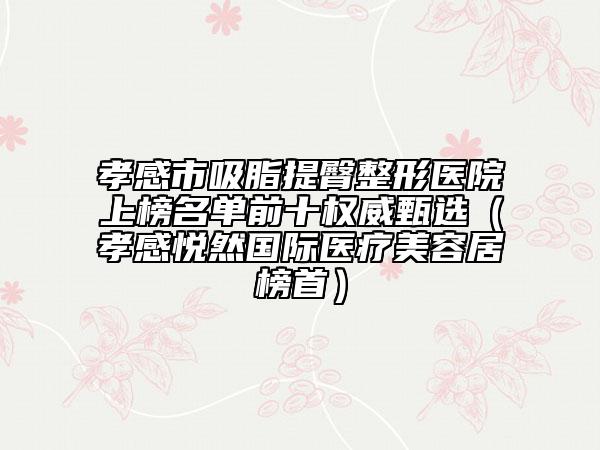 孝感市吸脂提臀整形醫(yī)院上榜名單前十權(quán)威甄選（孝感悅?cè)粐H醫(yī)療美容居榜首）