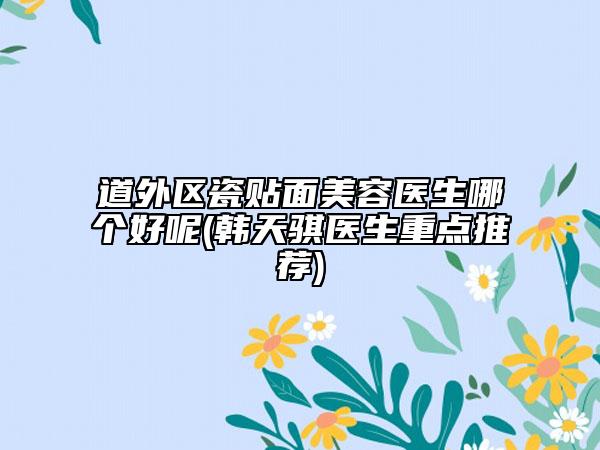道外區(qū)瓷貼面美容醫(yī)生哪個好呢(韓天騏醫(yī)生重點推薦)