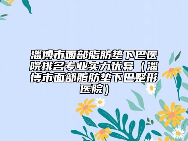 淄博市面部脂肪墊下巴醫(yī)院排名專業(yè)實(shí)力優(yōu)異（淄博市面部脂肪墊下巴整形醫(yī)院）