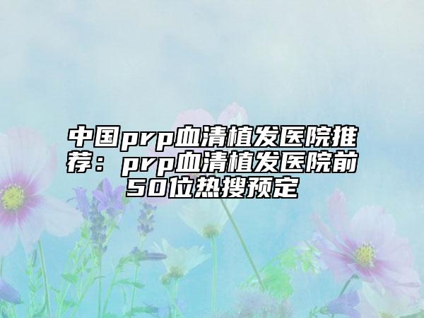 中國prp血清植發(fā)醫(yī)院推薦:prp血清植發(fā)醫(yī)院前50位熱搜預(yù)定
