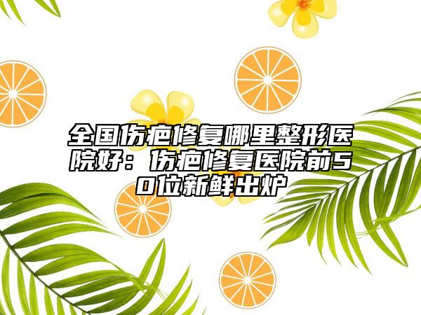 全國傷疤修復(fù)哪里整形醫(yī)院好：傷疤修復(fù)醫(yī)院前50位新鮮出爐