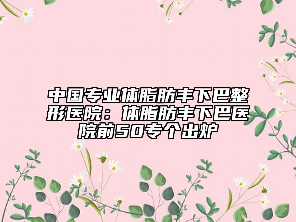 中國(guó)專業(yè)體脂肪豐下巴整形醫(yī)院：體脂肪豐下巴醫(yī)院前50專個(gè)出爐