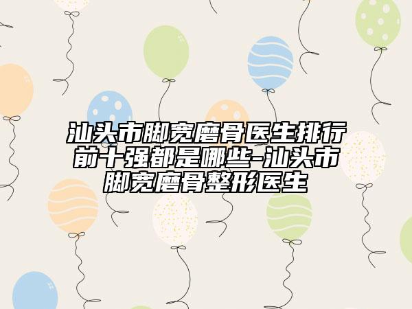汕頭市腳寬磨骨醫(yī)生排行前十強(qiáng)都是哪些-汕頭市腳寬磨骨整形醫(yī)生