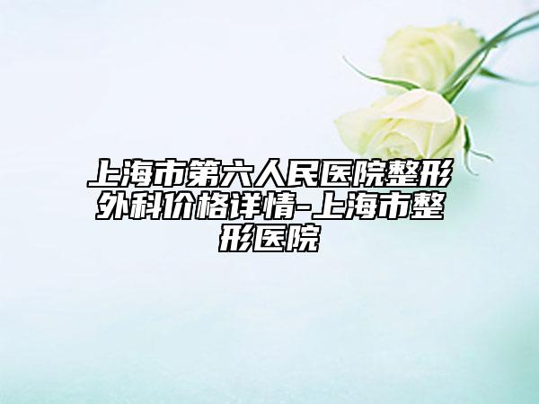 上海市第六人民醫(yī)院整形外科價格詳情-上海市整形醫(yī)院