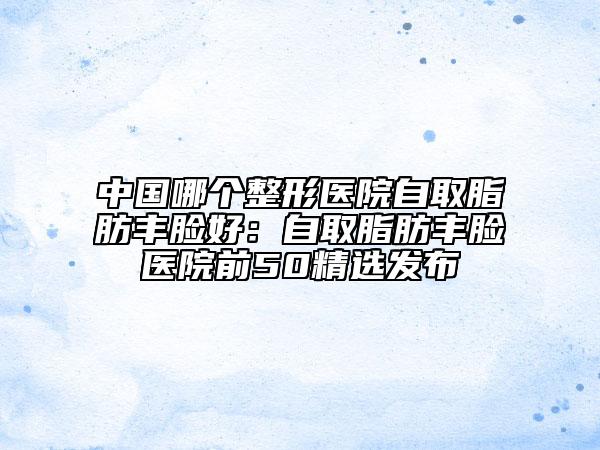 中國哪個整形醫(yī)院自取脂肪豐臉好：自取脂肪豐臉醫(yī)院前50精選發(fā)布