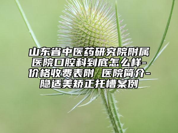 山東省中醫(yī)藥研究院附屬醫(yī)院口腔科到底怎么樣-價格收費表附 醫(yī)院簡介-隱適美矯正托槽案例