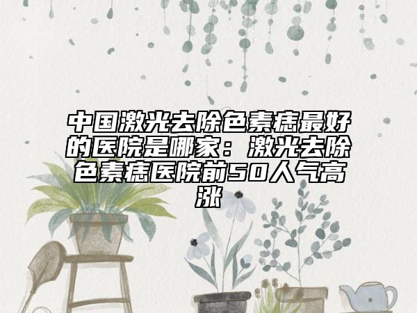 中國(guó)激光去除色素痣最好的醫(yī)院是哪家：激光去除色素痣醫(yī)院前50人氣高漲