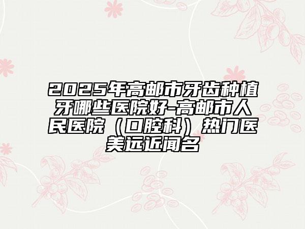 2025年高郵市牙齒種植牙哪些醫(yī)院好-高郵市人民醫(yī)院(口腔科)熱門醫(yī)美遠(yuǎn)近聞名