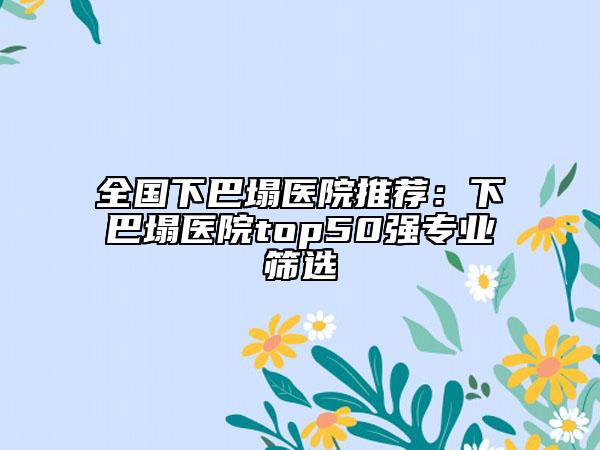全國下巴塌醫(yī)院推薦：下巴塌醫(yī)院top50強(qiáng)專業(yè)篩選