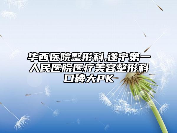 華西醫(yī)院整形科,遂寧第一人民醫(yī)院醫(yī)療美容整形科口碑大PK