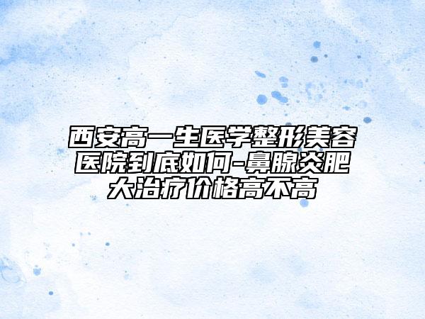 西安高一生醫(yī)學(xué)整形美容醫(yī)院到底如何-鼻腺炎肥大治療價格高不高