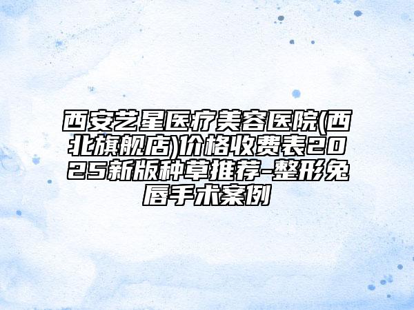 西安藝星醫(yī)療美容醫(yī)院(西北旗艦店)價格收費表2025新版種草推薦-整形兔唇手術(shù)案例