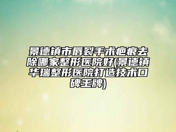 景德鎮(zhèn)市唇裂手術(shù)疤痕去除哪家整形醫(yī)院好(景德鎮(zhèn)華瑞整形醫(yī)院打造技術(shù)口碑王牌)