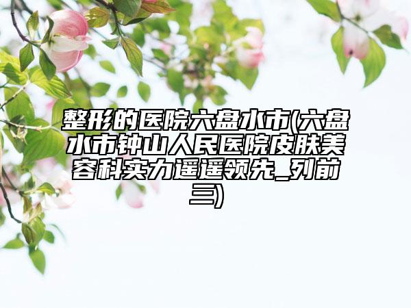 整形的醫(yī)院六盤(pán)水市(六盤(pán)水市鐘山人民醫(yī)院皮膚美容科實(shí)力遙遙領(lǐng)先_列前三)