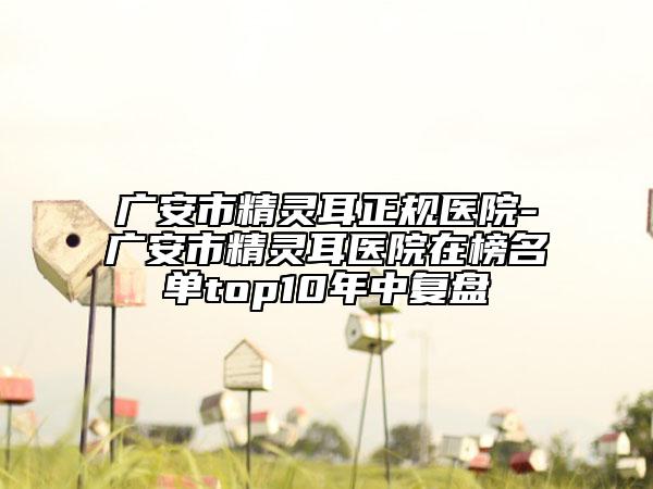 廣安市精靈耳正規(guī)醫(yī)院-廣安市精靈耳醫(yī)院在榜名單top10年中復盤