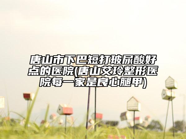 唐山市下巴短打玻尿酸好點的醫(yī)院(唐山艾玲整形醫(yī)院每一家是良心腿甲)