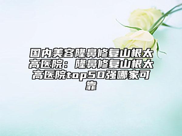國內(nèi)美容隆鼻修復(fù)山根太高醫(yī)院：隆鼻修復(fù)山根太高醫(yī)院top50強哪家可靠