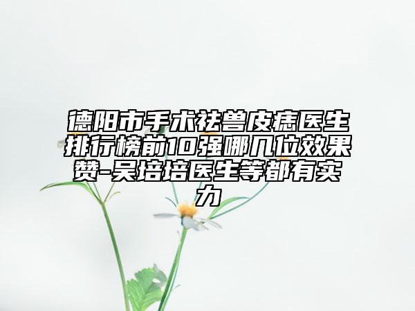 德陽市手術(shù)祛獸皮痣醫(yī)生排行榜前10強(qiáng)哪幾位效果贊-吳培培醫(yī)生等都有實(shí)力