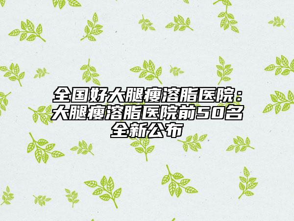 全國好大腿瘦溶脂醫(yī)院:大腿瘦溶脂醫(yī)院前50名全新公布