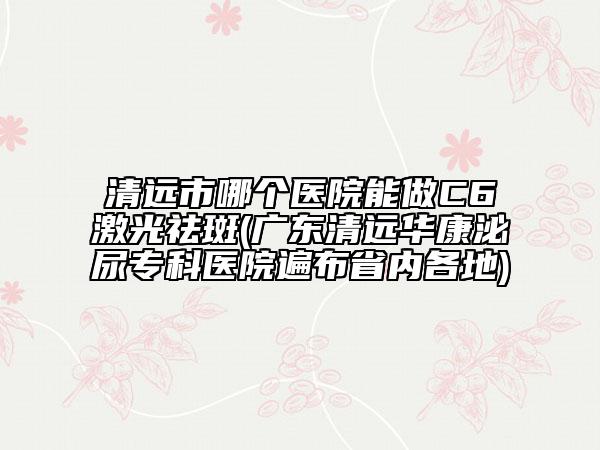 清遠市哪個醫(yī)院能做C6激光祛斑(廣東清遠華康泌尿?qū)？漆t(yī)院遍布省內(nèi)各地)