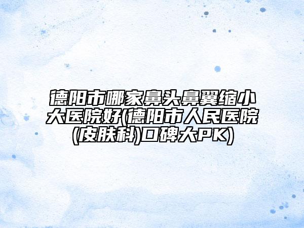 德陽市哪家鼻頭鼻翼縮小大醫(yī)院好(德陽市人民醫(yī)院(皮膚科)口碑大PK)