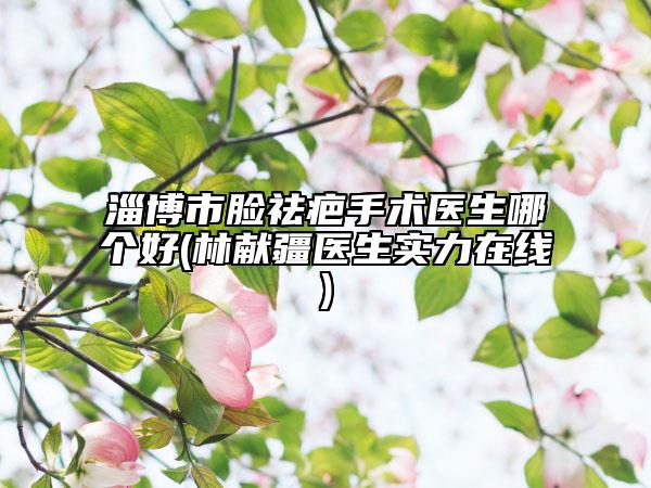 淄博市臉祛疤手術(shù)醫(yī)生哪個(gè)好(林獻(xiàn)疆醫(yī)生實(shí)力在線)