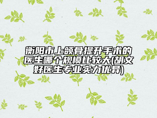 衡陽市上頜骨提升手術的醫(yī)生哪個規(guī)模比較大(胡文好醫(yī)生專業(yè)實力優(yōu)異)