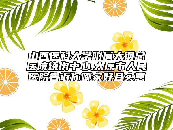 山西醫(yī)科大學(xué)附屬太鋼總醫(yī)院燒傷中心,太原市人民醫(yī)院告訴你哪家好且實(shí)惠