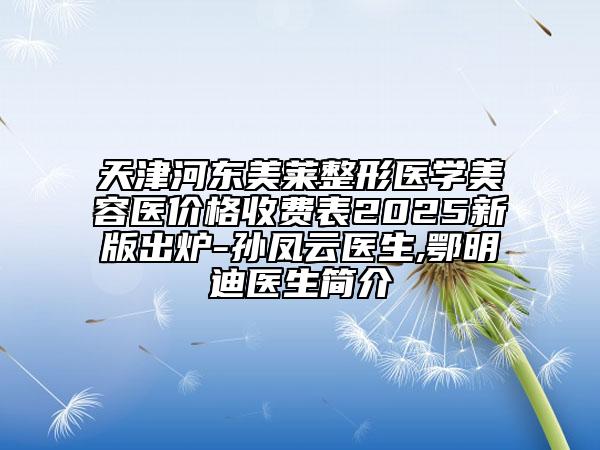 天津河?xùn)|美萊整形醫(yī)學(xué)美容醫(yī)價(jià)格收費(fèi)表2025新版出爐-孫鳳云醫(yī)生,鄂明迪醫(yī)生簡(jiǎn)介