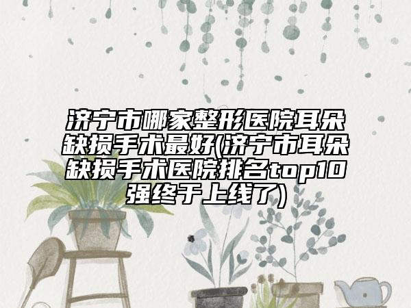 濟寧市哪家整形醫(yī)院耳朵缺損手術(shù)最好(濟寧市耳朵缺損手術(shù)醫(yī)院排名top10強終于上線了)