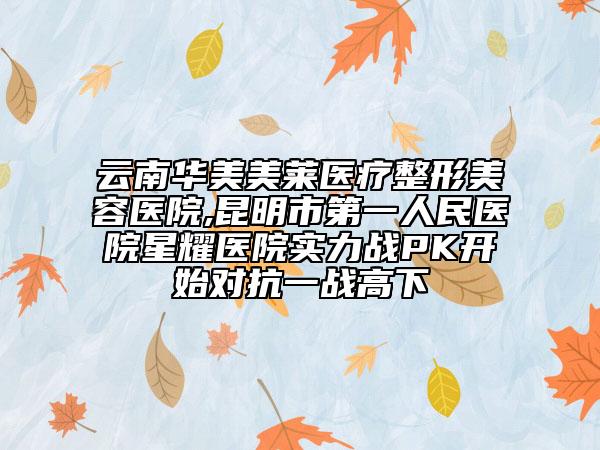 云南華美美萊醫(yī)療整形美容醫(yī)院,昆明市第一人民醫(yī)院星耀醫(yī)院實力戰(zhàn)PK開始對抗一戰(zhàn)高下