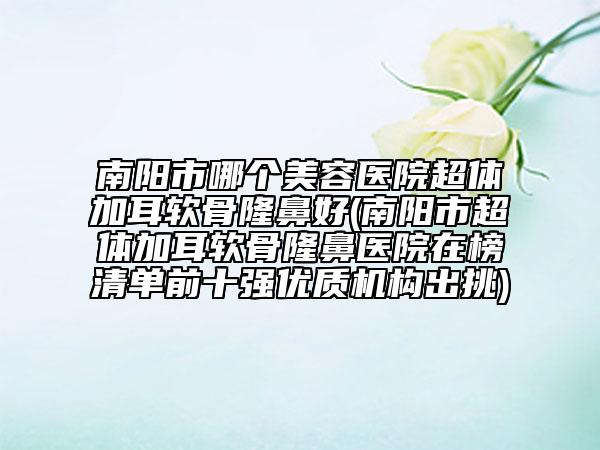 南陽市哪個(gè)美容醫(yī)院超體加耳軟骨隆鼻好(南陽市超體加耳軟骨隆鼻醫(yī)院在榜清單前十強(qiáng)優(yōu)質(zhì)機(jī)構(gòu)出挑)