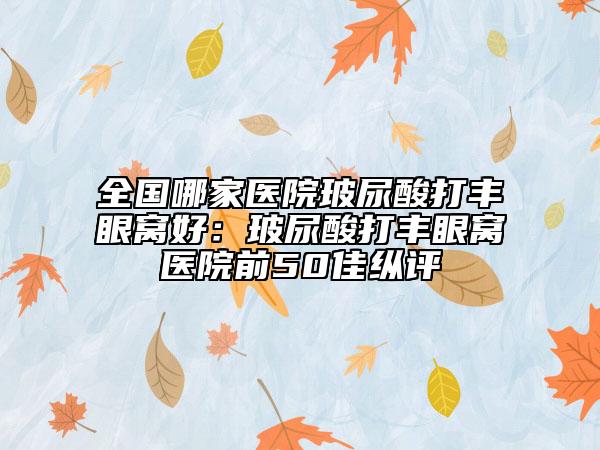 全國哪家醫(yī)院玻尿酸打豐眼窩好：玻尿酸打豐眼窩醫(yī)院前50佳縱評(píng)
