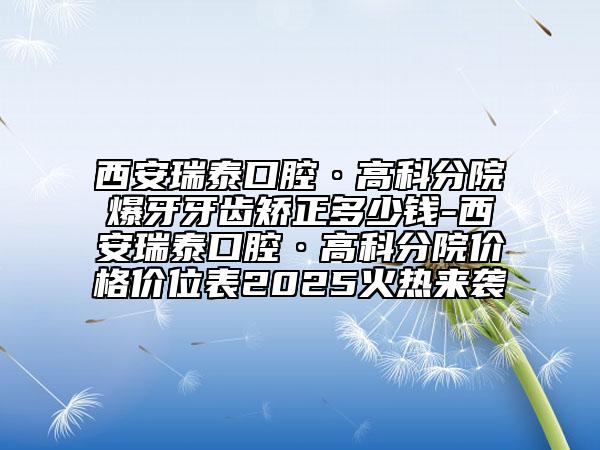 西安瑞泰口腔·高科分院爆牙牙齒矯正多少錢-西安瑞泰口腔·高科分院價格價位表2025火熱來襲