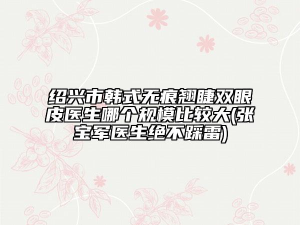 紹興市韓式無痕翹睫雙眼皮醫(yī)生哪個規(guī)模比較大(張寶軍醫(yī)生絕不踩雷)