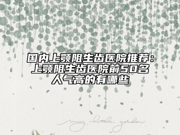 國內上顎阻生齒醫(yī)院推薦：上顎阻生齒醫(yī)院前50名人氣高的有哪些