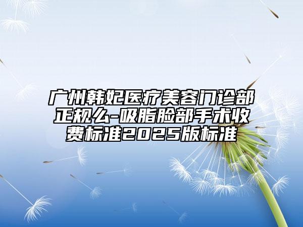 廣州韓妃醫(yī)療美容門診部正規(guī)么-吸脂臉部手術(shù)收費標準2025版標準