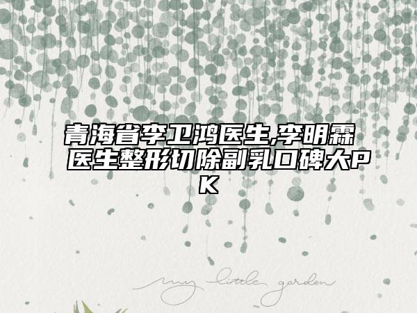 青海省李衛(wèi)鴻醫(yī)生,李明霖醫(yī)生整形切除副乳口碑大PK