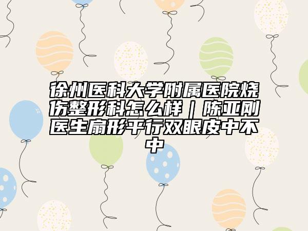 徐州醫(yī)科大學(xué)附屬醫(yī)院燒傷整形科怎么樣｜陳亞剛醫(yī)生扇形平行雙眼皮中不中