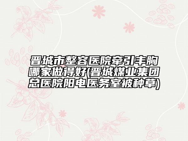 晉城市整容醫(yī)院牽引豐胸哪家做得好(晉城煤業(yè)集團總醫(yī)院陽電醫(yī)務室被種草)