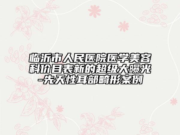 臨沂市人民醫(yī)院醫(yī)學(xué)美容科價目表新的超級大曝光-先天性耳部畸形案例