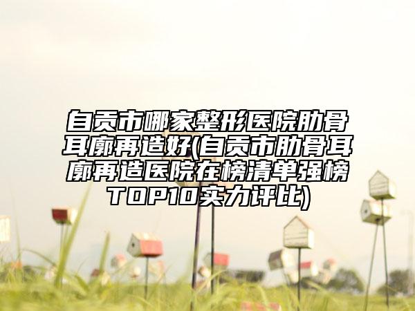 自貢市哪家整形醫(yī)院肋骨耳廓再造好(自貢市肋骨耳廓再造醫(yī)院在榜清單強(qiáng)榜TOP10實(shí)力評(píng)比)