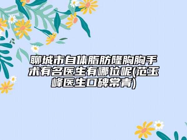 聊城市自體脂肪隆胸胸手術有名醫(yī)生有哪位呢(范玉峰醫(yī)生口碑常青)