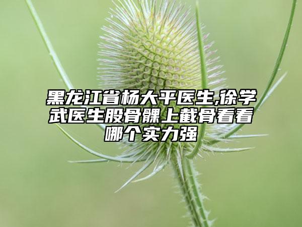 黑龍江省楊大平醫(yī)生,徐學武醫(yī)生股骨髁上截骨看看哪個實力強