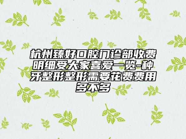 杭州臻好口腔門(mén)診部收費(fèi)明細(xì)受大家喜愛(ài)一覽-種牙整形整形需要花費(fèi)費(fèi)用多不多