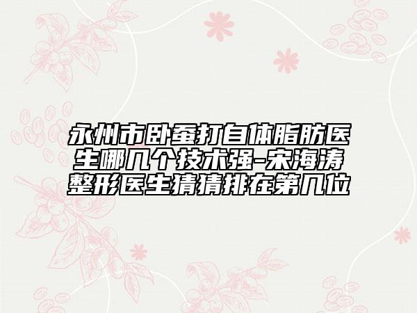 永州市臥蠶打自體脂肪醫(yī)生哪幾個技術(shù)強-宋海濤整形醫(yī)生猜猜排在第幾位
